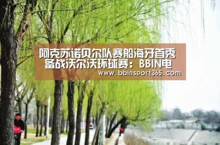 阿克苏诺贝尔队赛船海牙首秀 备战沃尔沃环球赛:BBIN电竞(图1) BBIN电竞