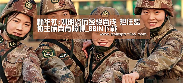新华社:姚明资历经验尚浅 担任篮协主席尚有障碍_BBIN下载(图1) BBIN下载